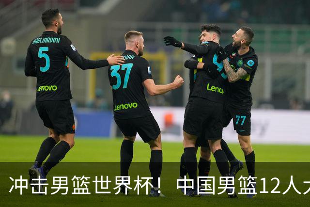 冲击男篮世界杯！中国男篮12人大名单浮出水面，三后卫领衔